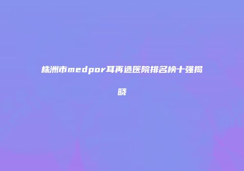 株洲市medpor耳再造医院排名榜十强揭晓