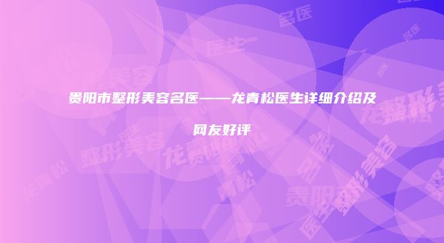 贵阳市整形美容名医——龙青松医生详细介绍及网友好评