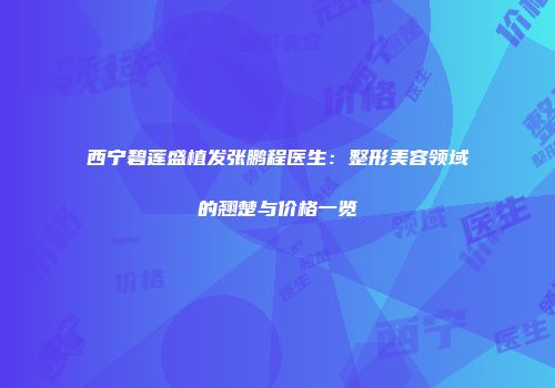 西宁碧莲盛植发张鹏程医生：整形美容领域的翘楚与价格一览