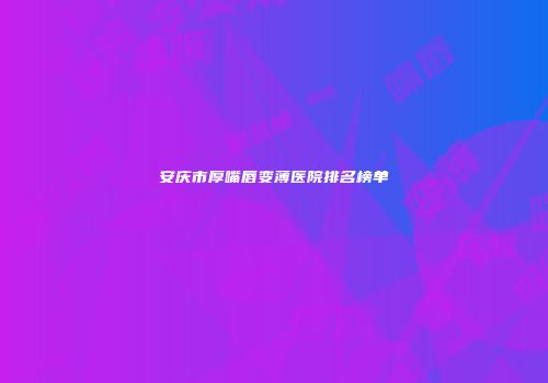 安庆市厚嘴唇变薄医院排名榜单