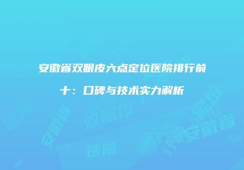 安徽省双眼皮六点定位医院排行前十：口碑与技术实力解析