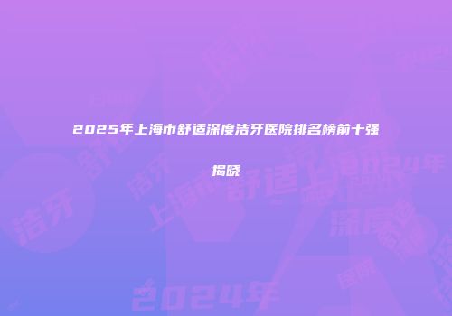 2025年上海市舒适深度洁牙医院排名榜前十强揭晓