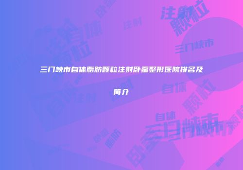 三门峡市自体脂肪颗粒注射卧蚕整形医院排名及简介