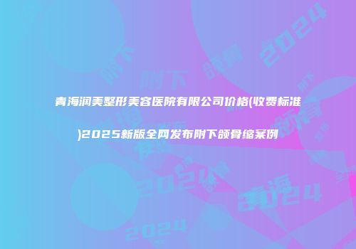 青海润美整形美容医院有限公司价格(收费标准)2025新版全网发布附下颌骨缩案例