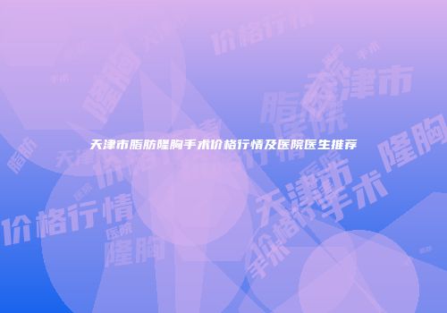 天津市脂肪隆胸手术价格行情及医院医生推荐