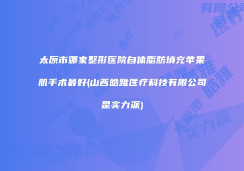 太原市哪家整形医院自体脂肪填充苹果肌手术最好(山西皓雅医疗科技有限公司是实力派)