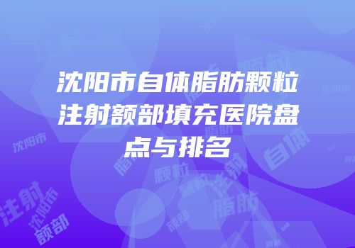 沈阳市自体脂肪颗粒注射额部填充医院盘点与排名