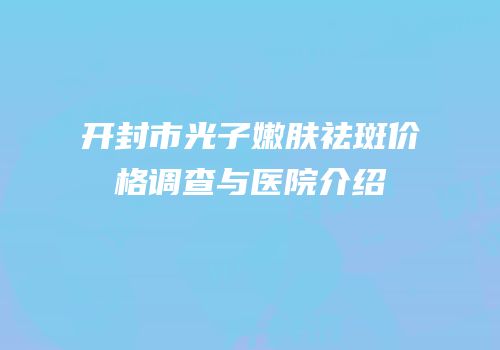 开封市光子嫩肤祛斑价格调查与医院介绍