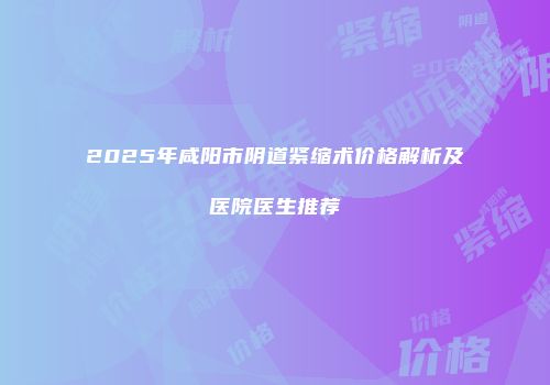 2025年咸阳市阴道紧缩术价格解析及医院医生推荐