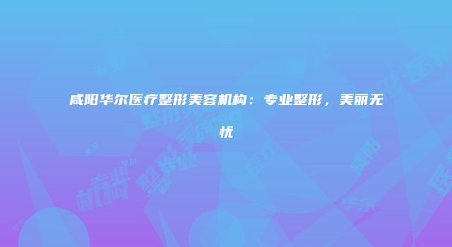 咸阳华尔医疗整形美容机构：专业整形，美丽无忧
