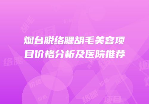 烟台脱络腮胡毛美容项目价格分析及医院推荐