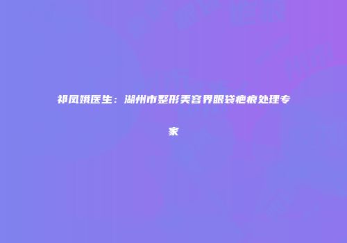 祁凤娥医生：湖州市整形美容界眼袋疤痕处理专家