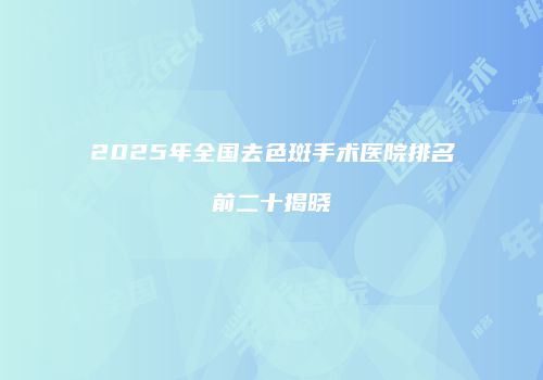 2025年全国去色斑手术医院排名前二十揭晓