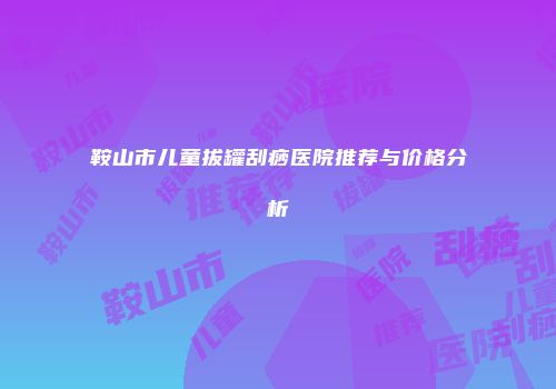 鞍山市儿童拔罐刮痧医院推荐与价格分析