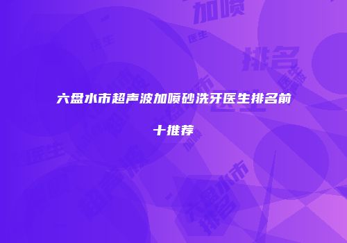 六盘水市超声波加喷砂洗牙医生排名前十推荐