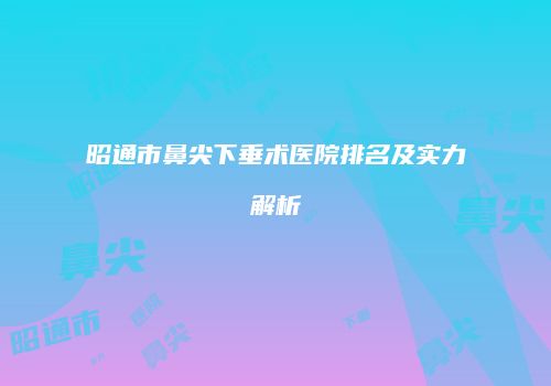 昭通市鼻尖下垂术医院排名及实力解析