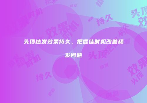 头顶植发效果持久，把握佳时机改善稀发问题