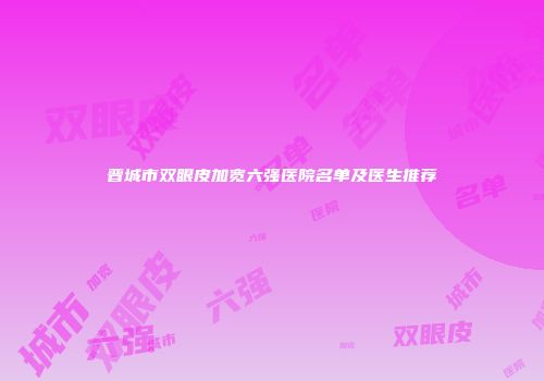 晋城市双眼皮加宽六强医院名单及医生推荐