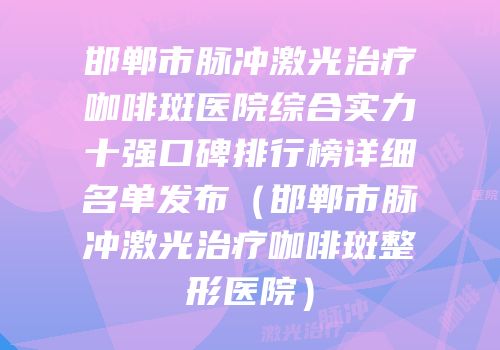 邯郸市脉冲激光治疗咖啡斑医院综合实力十强口碑排行榜详细名单发布（邯郸市脉冲激光治疗咖啡斑整形医院）