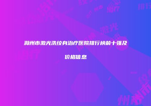 滁州市激光洗纹身治疗医院排行榜前十强及价格信息