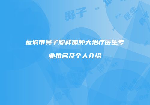 运城市鼻子腺样体肿大治疗医生专业排名及个人介绍