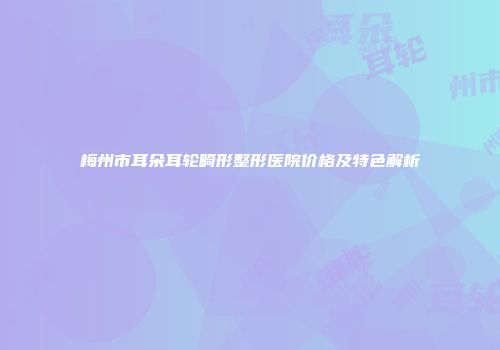梅州市耳朵耳轮畸形整形医院价格及特色解析