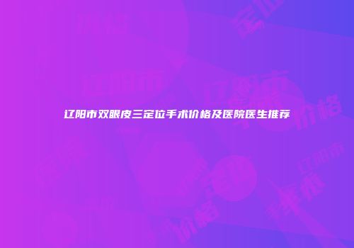 辽阳市双眼皮三定位手术价格及医院医生推荐
