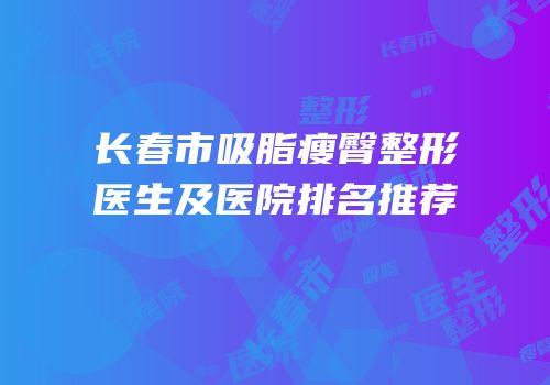 长春市吸脂瘦臀整形医生及医院排名推荐