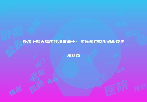 卧蚕上睑去脂医院排名前十：揭秘热门整形机构及手术详情