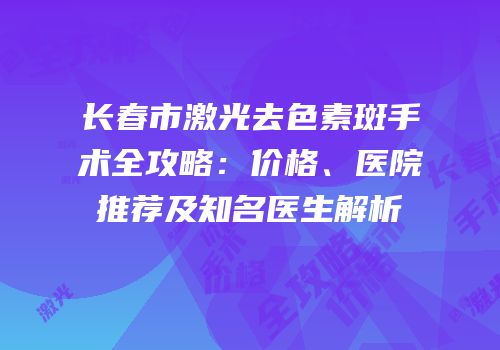 长春市激光去色素斑手术全攻略：价格、医院推荐及知名医生解析