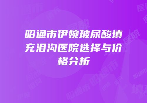 昭通市伊婉玻尿酸填充泪沟医院选择与价格分析