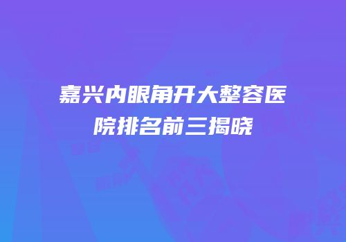 嘉兴内眼角开大整容医院排名前三揭晓