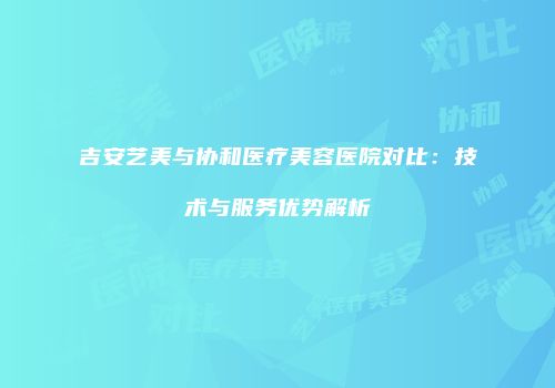 吉安艺美与协和医疗美容医院对比：技术与服务优势解析
