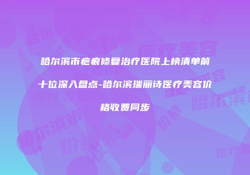 哈尔滨市疤痕修复治疗医院上榜清单前十位深入盘点-哈尔滨瑞丽诗医疗美容价格收费同步