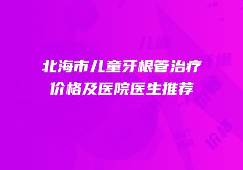 北海市儿童牙根管治疗价格及医院医生推荐