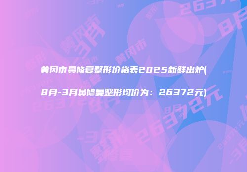 黄冈市鼻修复整形价格表2025新鲜出炉(8月-3月鼻修复整形均价为：26372元)