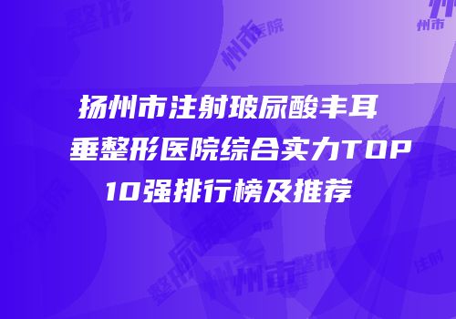 扬州市注射玻尿酸丰耳垂整形医院综合实力TOP10强排行榜及推荐