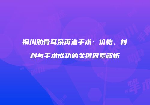 铜川肋骨耳朵再造手术：价格、材料与手术成功的关键因素解析
