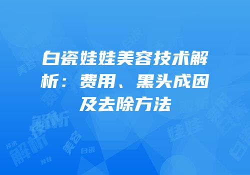 白瓷娃娃美容技术解析：费用、黑头成因及去除方法