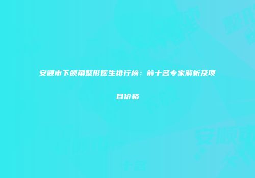 安顺市下颌角整形医生排行榜：前十名专家解析及项目价格