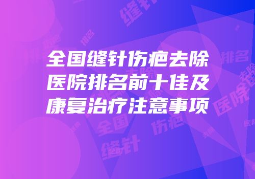 全国缝针伤疤去除医院排名前十佳及康复治疗注意事项