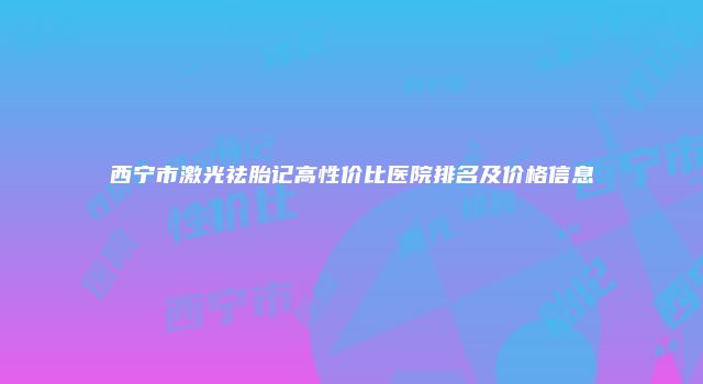 西宁市激光祛胎记高性价比医院排名及价格信息