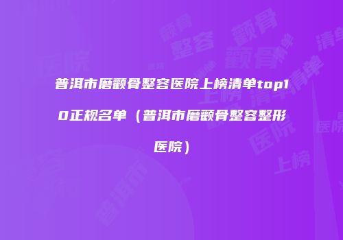 普洱市磨颧骨整容医院上榜清单top10正规名单（普洱市磨颧骨整容整形医院）