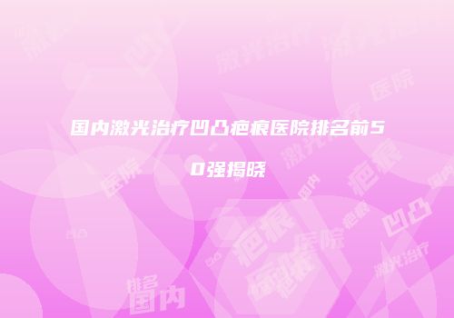 国内激光治疗凹凸疤痕医院排名前50强揭晓