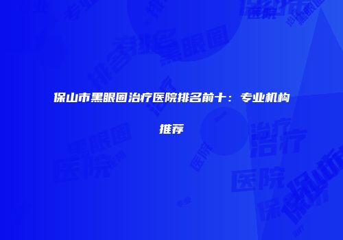 保山市黑眼圈治疗医院排名前十：专业机构推荐