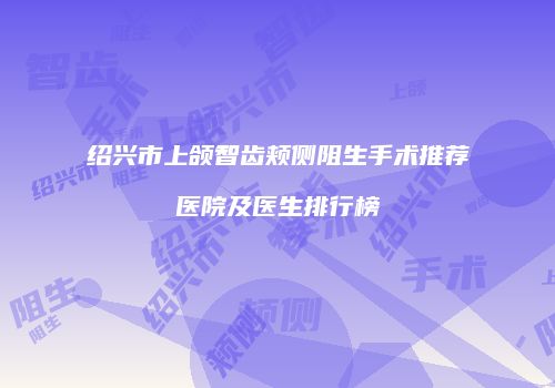 绍兴市上颌智齿颊侧阻生手术推荐医院及医生排行榜