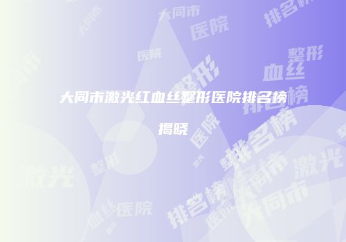大同市激光红血丝整形医院排名榜揭晓
