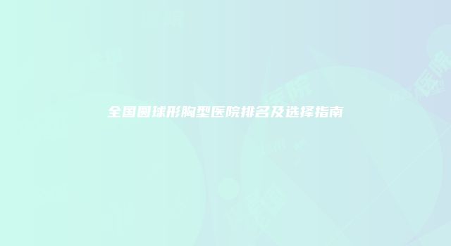 全国圆球形胸型医院排名及选择指南