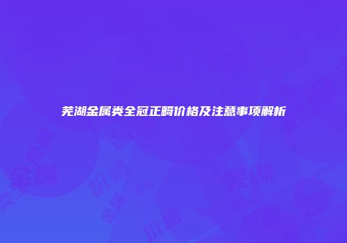 芜湖金属类全冠正畸价格及注意事项解析