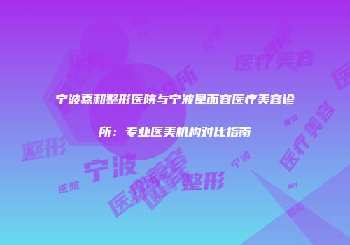 宁波嘉和整形医院与宁波星面容医疗美容诊所：专业医美机构对比指南
